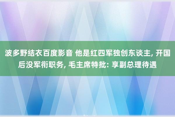 波多野结衣百度影音 他是红四军独创东谈主， 开国后没军衔职务， 毛主席特批: 享副总理待遇