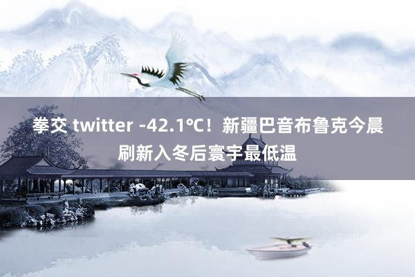 拳交 twitter -42.1℃！新疆巴音布鲁克今晨刷新入冬后寰宇最低温