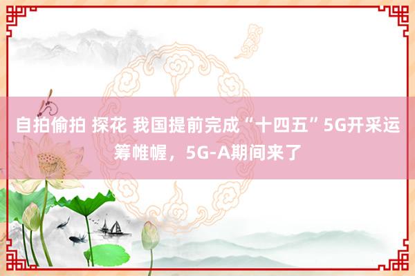 自拍偷拍 探花 我国提前完成“十四五”5G开采运筹帷幄，5G-A期间来了