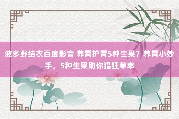 波多野结衣百度影音 养胃护胃5种生果？养胃小妙手，5种生果助你猖狂草率