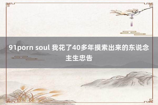 91porn soul 我花了40多年摸索出来的东说念主生忠告