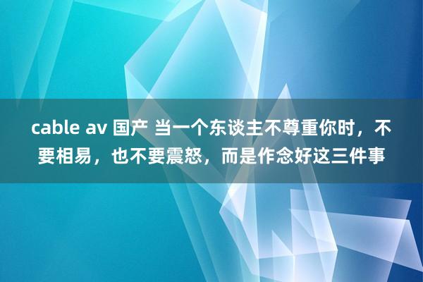 cable av 国产 当一个东谈主不尊重你时，不要相易，也不要震怒，而是作念好这三件事