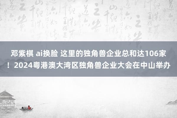 邓紫棋 ai换脸 这里的独角兽企业总和达106家！2024粤港澳大湾区独角兽企业大会在中山举办