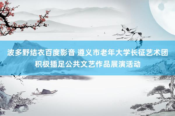 波多野结衣百度影音 遵义市老年大学长征艺术团积极插足公共文艺作品展演活动