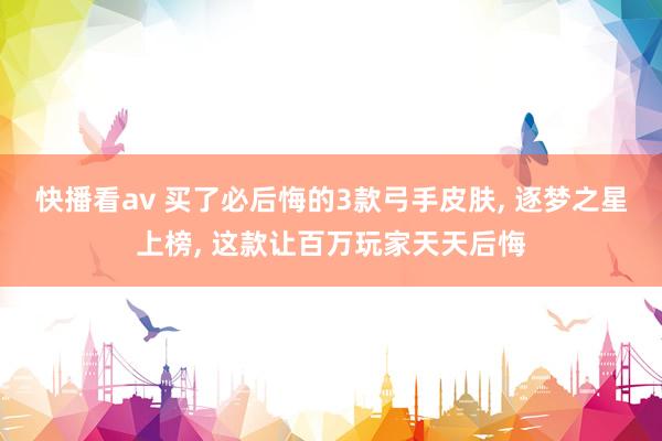 快播看av 买了必后悔的3款弓手皮肤， 逐梦之星上榜， 这款让百万玩家天天后悔