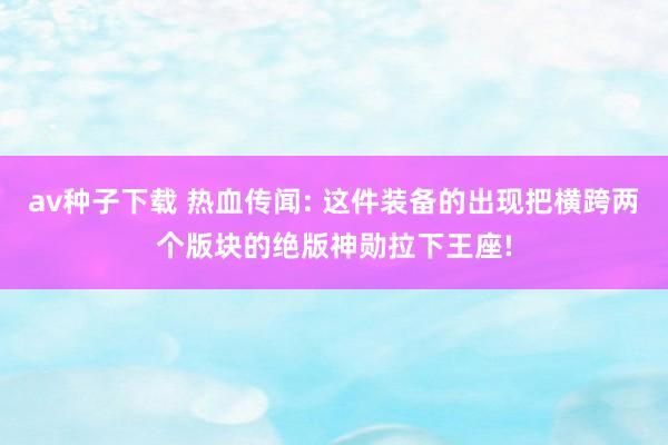 av种子下载 热血传闻: 这件装备的出现把横跨两个版块的绝版神勋拉下王座!