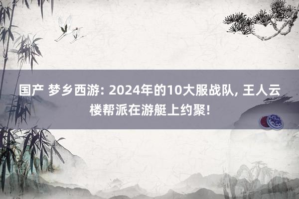 国产 梦乡西游: 2024年的10大服战队， 王人云楼帮派在游艇上约聚!