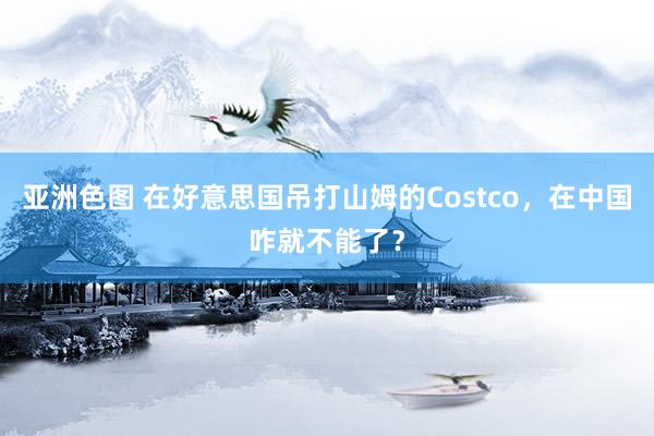 亚洲色图 在好意思国吊打山姆的Costco，在中国咋就不能了？