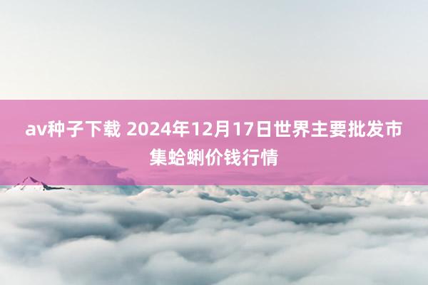 av种子下载 2024年12月17日世界主要批发市集蛤蜊价钱行情