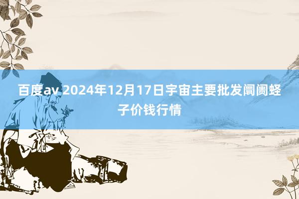 百度av 2024年12月17日宇宙主要批发阛阓蛏子价钱行情