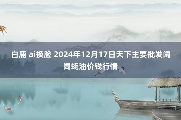 白鹿 ai换脸 2024年12月17日天下主要批发阛阓蚝油价钱行情