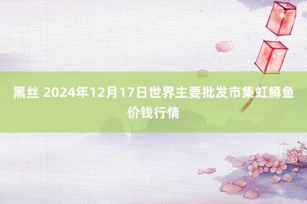 黑丝 2024年12月17日世界主要批发市集虹鳟鱼价钱行情