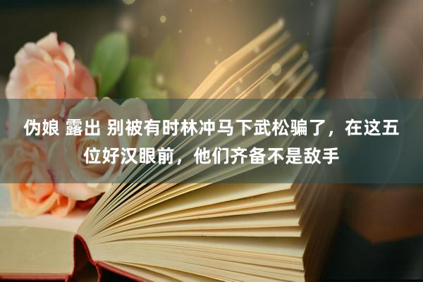 伪娘 露出 别被有时林冲马下武松骗了，在这五位好汉眼前，他们齐备不是敌手