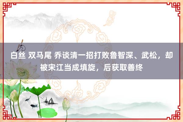 白丝 双马尾 乔谈清一招打败鲁智深、武松，却被宋江当成填旋，后获取善终