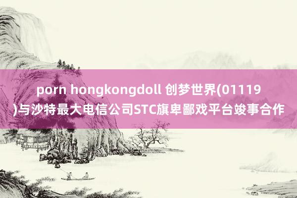 porn hongkongdoll 创梦世界(01119)与沙特最大电信公司STC旗卑鄙戏平台竣事合作