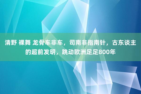 清野 裸舞 龙骨车非车，司南非指南针，古东谈主的超前发明，跳动欧洲足足800年