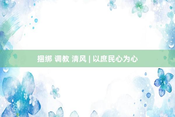 捆绑 调教 清风 | 以庶民心为心