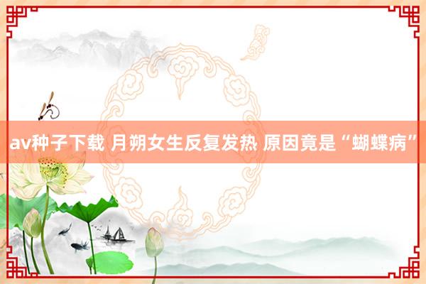 av种子下载 月朔女生反复发热 原因竟是“蝴蝶病”