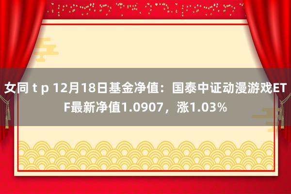 女同 t p 12月18日基金净值：国泰中证动漫游戏ETF最新净值1.0907，涨1.03%