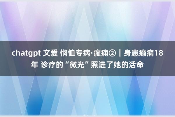 chatgpt 文爱 悯恤专病·癫痫②｜身患癫痫18年 诊疗的“微光”照进了她的活命