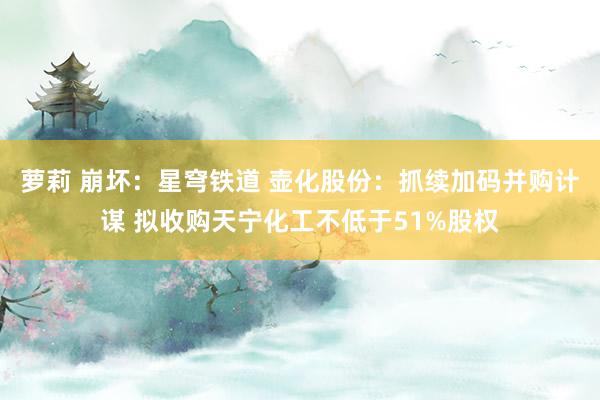 萝莉 崩坏：星穹铁道 壶化股份：抓续加码并购计谋 拟收购天宁化工不低于51%股权