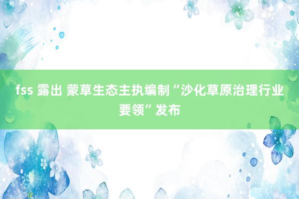 fss 露出 蒙草生态主执编制“沙化草原治理行业要领”发布