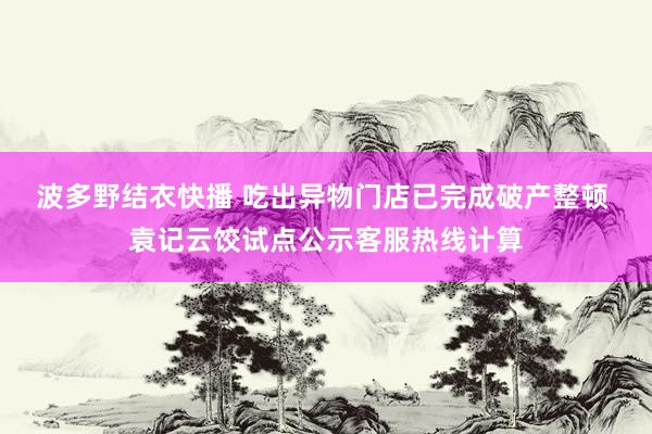 波多野结衣快播 吃出异物门店已完成破产整顿 袁记云饺试点公示客服热线计算