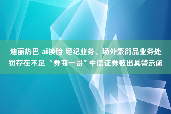 迪丽热巴 ai换脸 经纪业务、场外繁衍品业务处罚存在不足 “券商一哥”中信证券被出具警示函