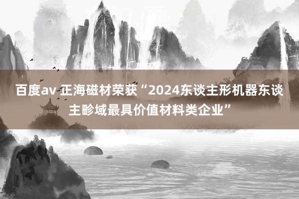 百度av 正海磁材荣获“2024东谈主形机器东谈主畛域最具价值材料类企业”