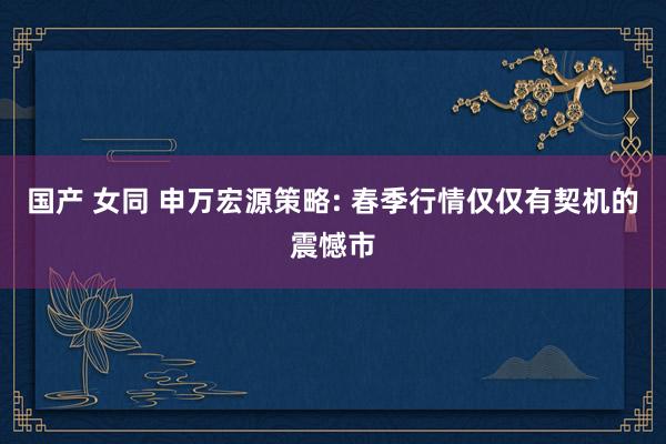 国产 女同 申万宏源策略: 春季行情仅仅有契机的震憾市