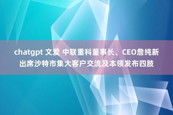 chatgpt 文爱 中联重科董事长、CEO詹纯新出席沙特市集大客户交流及本领发布四肢