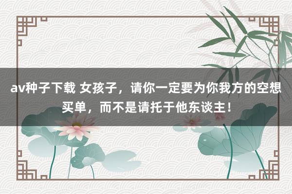 av种子下载 女孩子，请你一定要为你我方的空想买单，而不是请托于他东谈主！