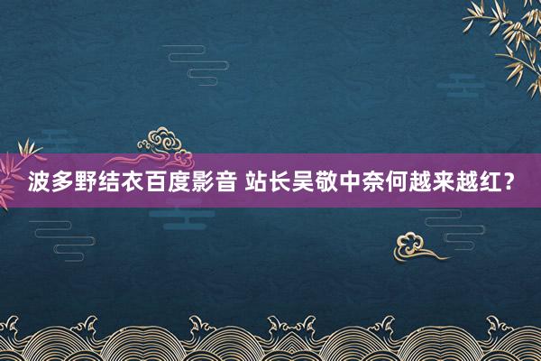 波多野结衣百度影音 站长吴敬中奈何越来越红？