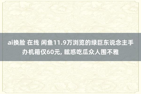 ai换脸 在线 闲鱼11.9万浏览的绿巨东说念主手办机箱仅60元， 眩惑吃瓜众人围不雅