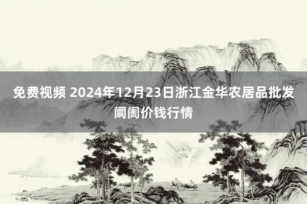 免费视频 2024年12月23日浙江金华农居品批发阛阓价钱行情