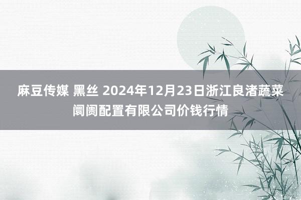 麻豆传媒 黑丝 2024年12月23日浙江良渚蔬菜阛阓配置有限公司价钱行情