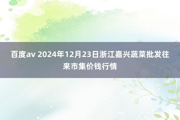 百度av 2024年12月23日浙江嘉兴蔬菜批发往来市集价钱行情