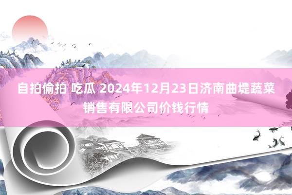 自拍偷拍 吃瓜 2024年12月23日济南曲堤蔬菜销售有限公司价钱行情