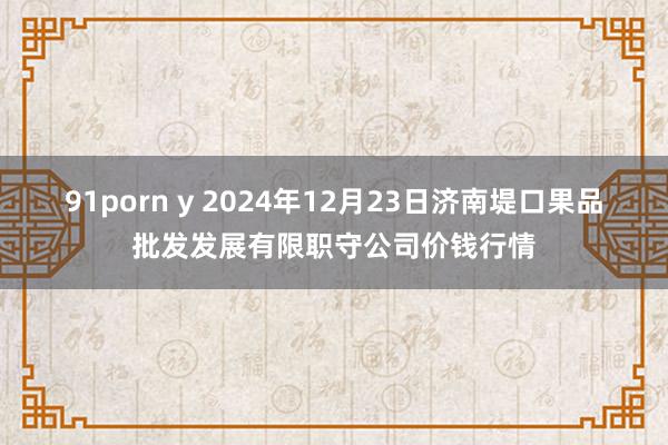 91porn y 2024年12月23日济南堤口果品批发发展有限职守公司价钱行情