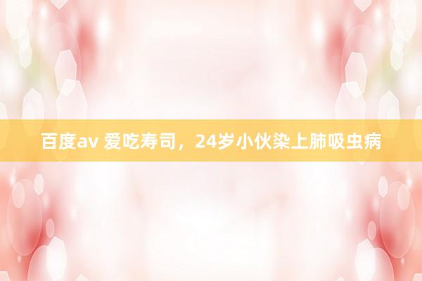 百度av 爱吃寿司，24岁小伙染上肺吸虫病