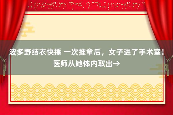 波多野结衣快播 一次推拿后，女子进了手术室！医师从她体内取出→