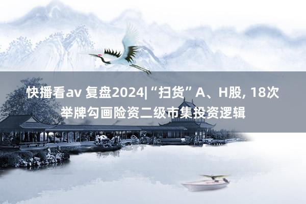 快播看av 复盘2024|“扫货”A、H股， 18次举牌勾画险资二级市集投资逻辑