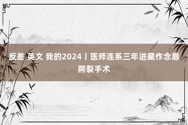 反差 英文 我的2024丨医师连系三年进藏作念唇腭裂手术