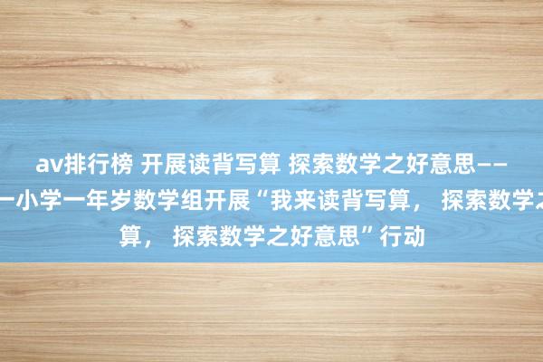 av排行榜 开展读背写算 探索数学之好意思——濮阳市油田第一小学一年岁数学组开展“我来读背写算， 探索数学之好意思”行动