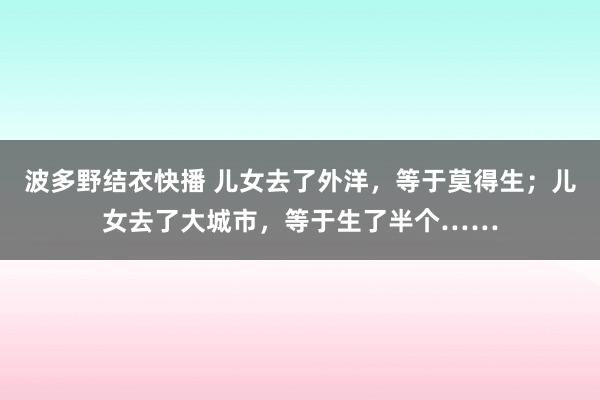 波多野结衣快播 儿女去了外洋，等于莫得生；儿女去了大城市，等于生了半个……