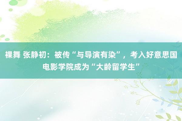 裸舞 张静初：被传“与导演有染”，考入好意思国电影学院成为“大龄留学生”