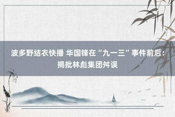 波多野结衣快播 华国锋在“九一三”事件前后：揭批林彪集团舛误