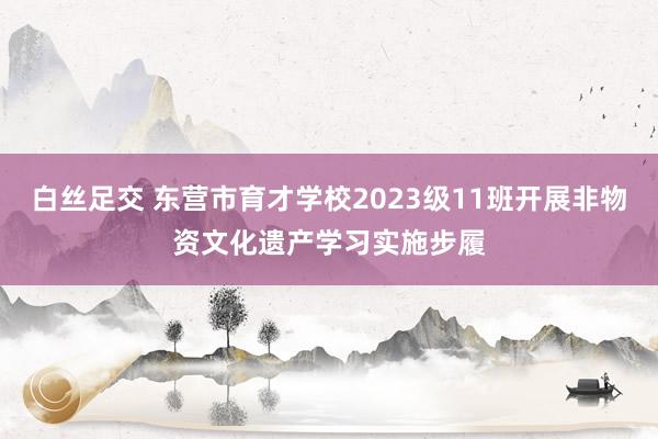 白丝足交 东营市育才学校2023级11班开展非物资文化遗产学习实施步履