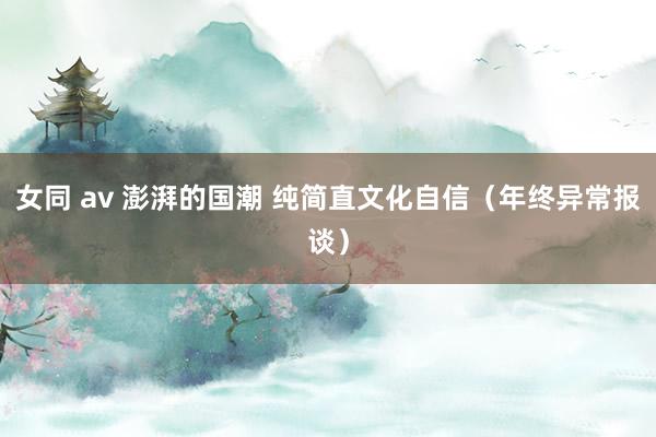 女同 av 澎湃的国潮 纯简直文化自信（年终异常报谈）