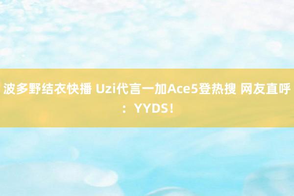 波多野结衣快播 Uzi代言一加Ace5登热搜 网友直呼：YYDS！